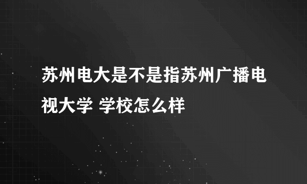 苏州电大是不是指苏州广播电视大学 学校怎么样