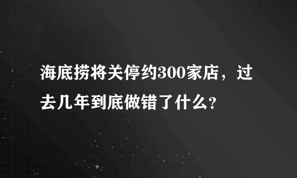 海底捞将关停约300家店，过去几年到底做错了什么？