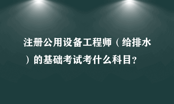 注册公用设备工程师（给排水）的基础考试考什么科目？