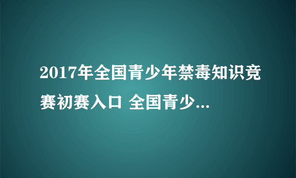 2017年全国青少年禁毒知识竞赛初赛入口 全国青少年禁毒知识竞赛官网地址