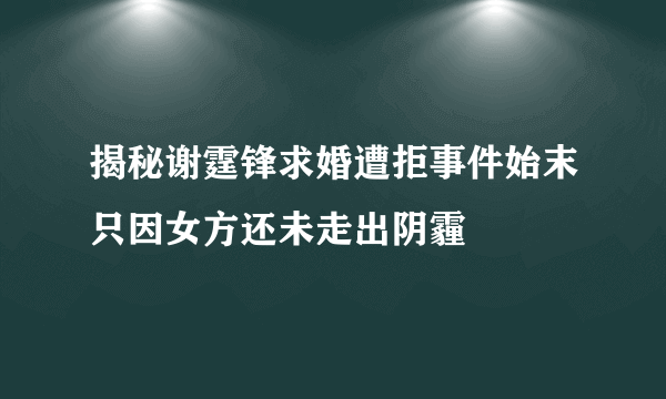 揭秘谢霆锋求婚遭拒事件始末只因女方还未走出阴霾