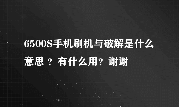 6500S手机刷机与破解是什么意思 ？有什么用？谢谢