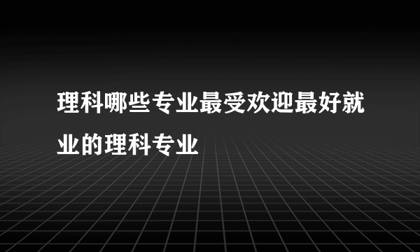 理科哪些专业最受欢迎最好就业的理科专业