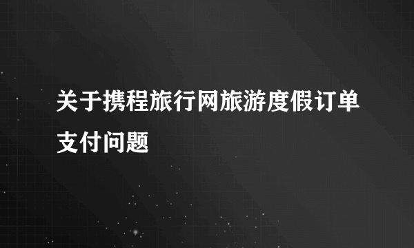 关于携程旅行网旅游度假订单支付问题