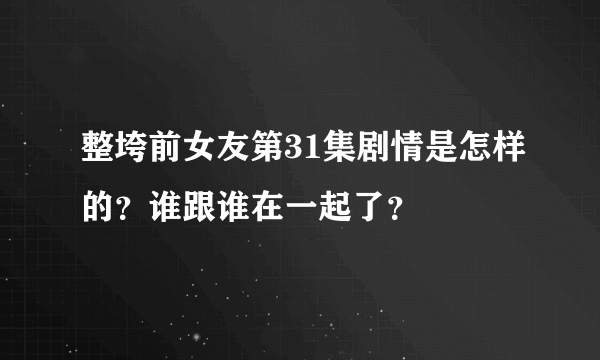 整垮前女友第31集剧情是怎样的？谁跟谁在一起了？