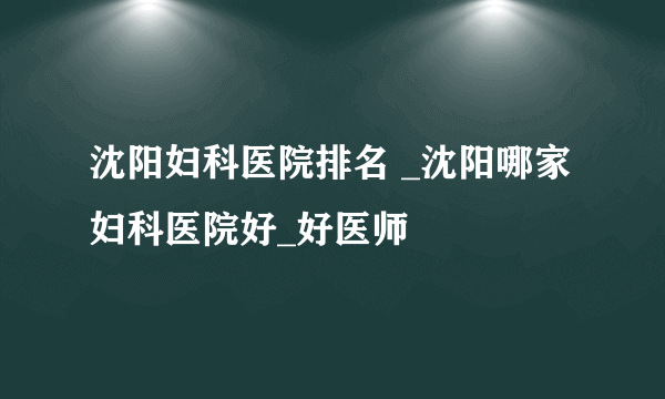 沈阳妇科医院排名 _沈阳哪家妇科医院好_好医师