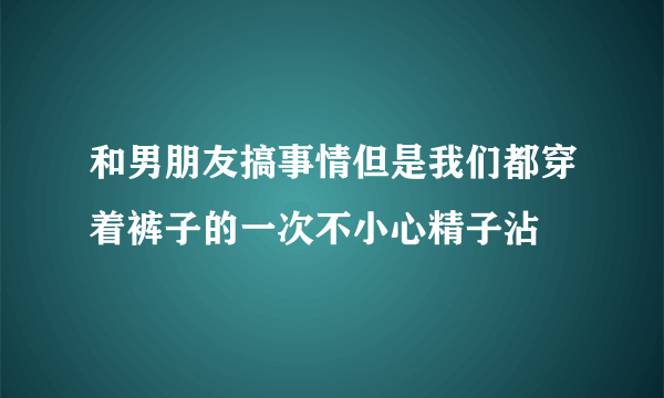 和男朋友搞事情但是我们都穿着裤子的一次不小心精子沾