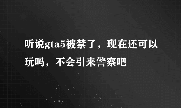 听说gta5被禁了，现在还可以玩吗，不会引来警察吧