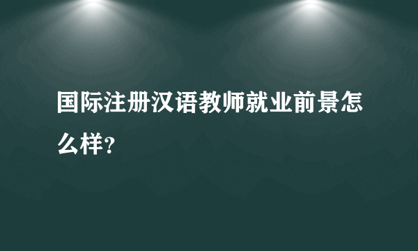 国际注册汉语教师就业前景怎么样？