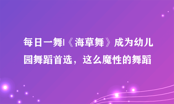 每日一舞|《海草舞》成为幼儿园舞蹈首选，这么魔性的舞蹈