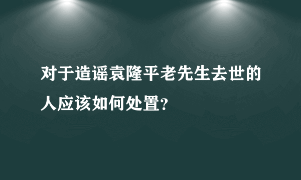 对于造谣袁隆平老先生去世的人应该如何处置？