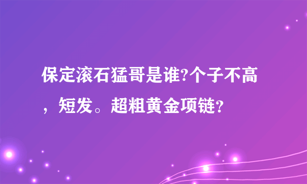 保定滚石猛哥是谁?个子不高，短发。超粗黄金项链？