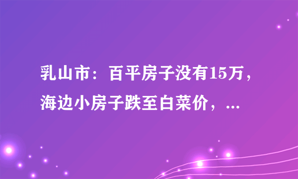 乳山市：百平房子没有15万，海边小房子跌至白菜价，真不值钱, 你怎么看？