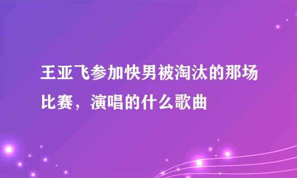 王亚飞参加快男被淘汰的那场比赛，演唱的什么歌曲