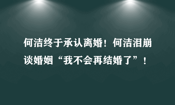 何洁终于承认离婚！何洁泪崩谈婚姻“我不会再结婚了”！