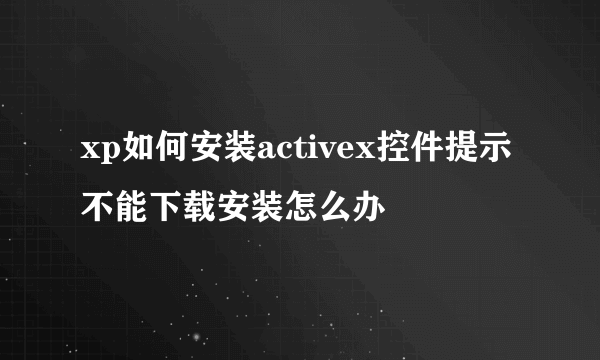 xp如何安装activex控件提示不能下载安装怎么办