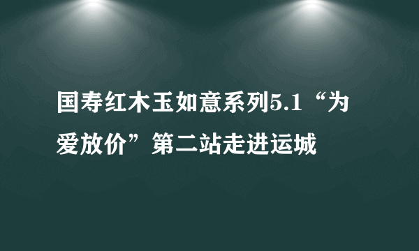 国寿红木玉如意系列5.1“为爱放价”第二站走进运城