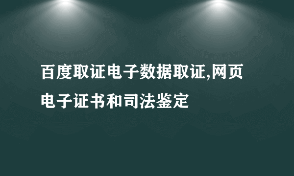 百度取证电子数据取证,网页电子证书和司法鉴定