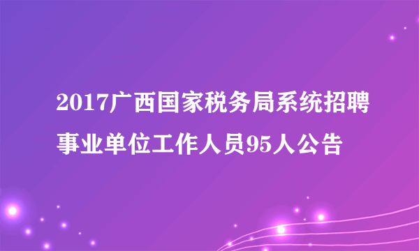 2017广西国家税务局系统招聘事业单位工作人员95人公告