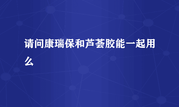 请问康瑞保和芦荟胶能一起用么