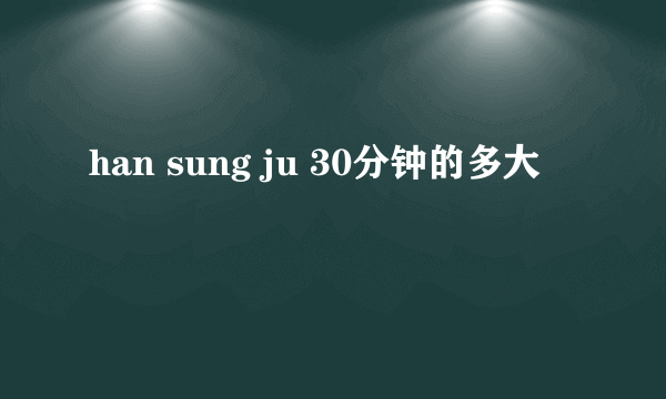 han sung ju 30分钟的多大