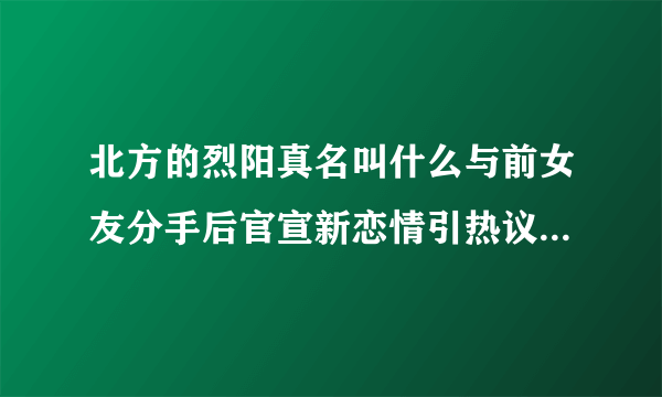 北方的烈阳真名叫什么与前女友分手后官宣新恋情引热议-网红百科-飞外网