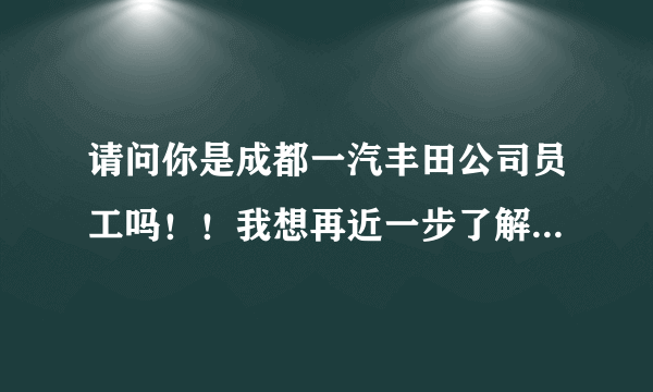 请问你是成都一汽丰田公司员工吗！！我想再近一步了解一下成都一汽丰田公司，关于就业和选工种方面的。