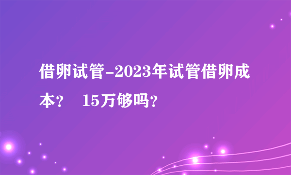 借卵试管-2023年试管借卵成本？  15万够吗？