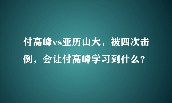 付高峰vs亚历山大，被四次击倒，会让付高峰学习到什么？