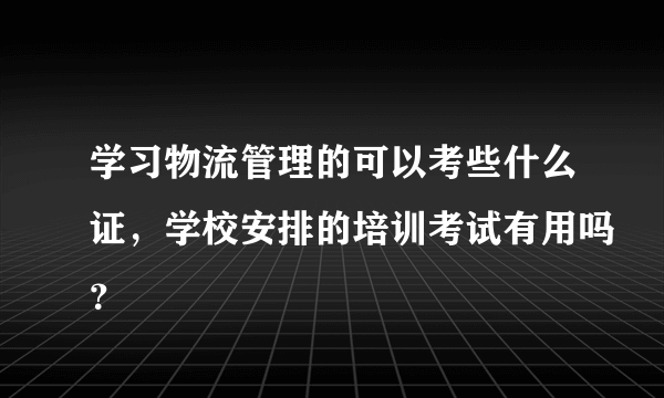 学习物流管理的可以考些什么证，学校安排的培训考试有用吗？