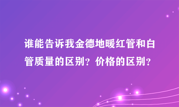 谁能告诉我金德地暖红管和白管质量的区别？价格的区别？