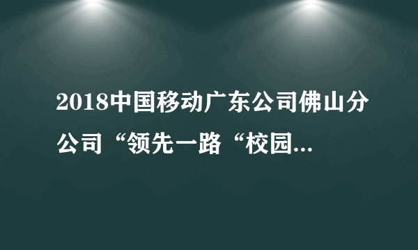 2018中国移动广东公司佛山分公司“领先一路“校园补充招聘公告