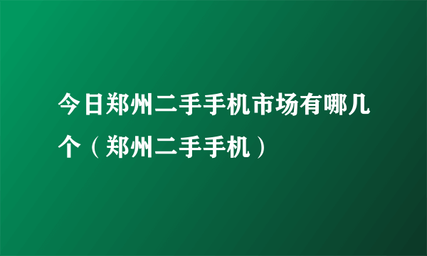 今日郑州二手手机市场有哪几个（郑州二手手机）