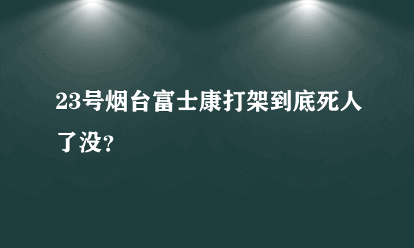 23号烟台富士康打架到底死人了没？