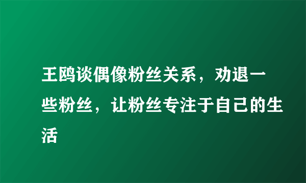 王鸥谈偶像粉丝关系，劝退一些粉丝，让粉丝专注于自己的生活