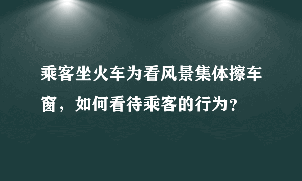 乘客坐火车为看风景集体擦车窗，如何看待乘客的行为？