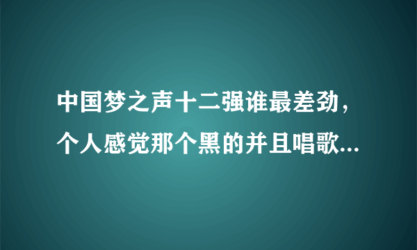 中国梦之声十二强谁最差劲，个人感觉那个黑的并且唱歌不咋样的罗喜杰不怎么的，另外那个janms好像也不怎