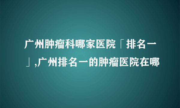 广州肿瘤科哪家医院「排名一」,广州排名一的肿瘤医院在哪