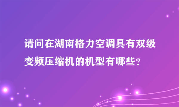 请问在湖南格力空调具有双级变频压缩机的机型有哪些？