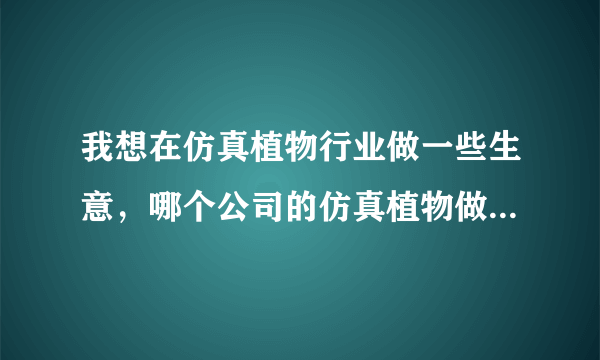 我想在仿真植物行业做一些生意，哪个公司的仿真植物做的好一点。