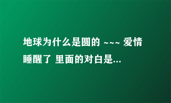 地球为什么是圆的 ~~~ 爱情睡醒了 里面的对白是什么样子的，大概是说总会相见的意思吧