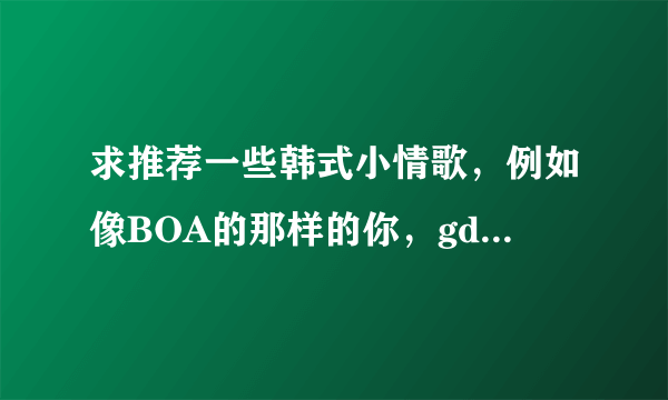 求推荐一些韩式小情歌，例如像BOA的那样的你，gd的那xx这种感觉的~~~谢谢啦