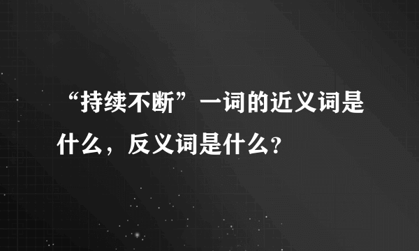 “持续不断”一词的近义词是什么，反义词是什么？