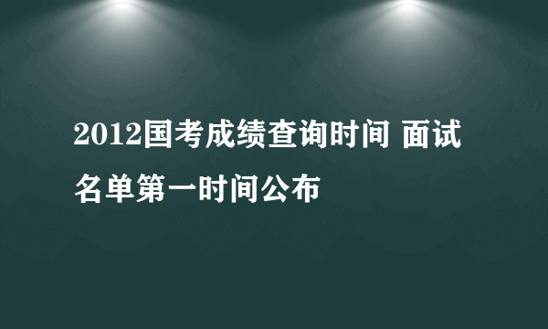 2012国考成绩查询时间 面试名单第一时间公布