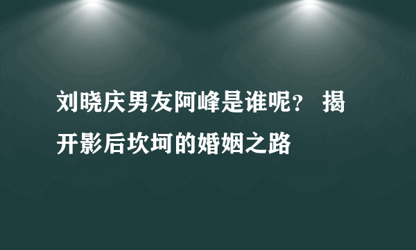 刘晓庆男友阿峰是谁呢？ 揭开影后坎坷的婚姻之路