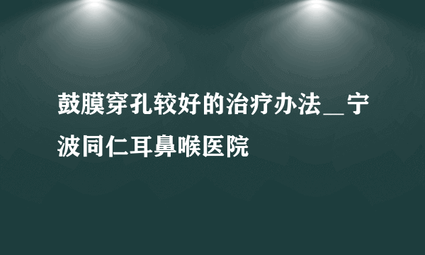 鼓膜穿孔较好的治疗办法＿宁波同仁耳鼻喉医院