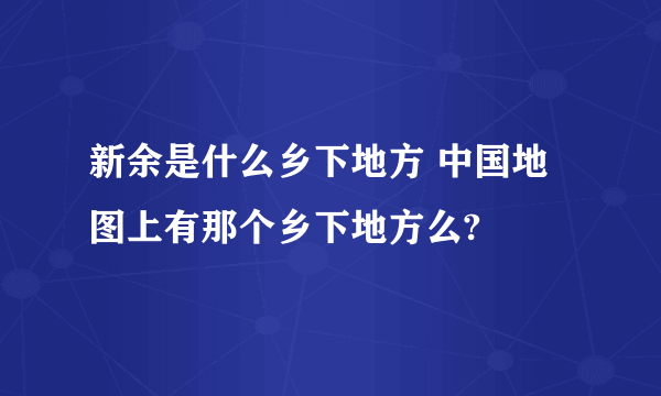 新余是什么乡下地方 中国地图上有那个乡下地方么?