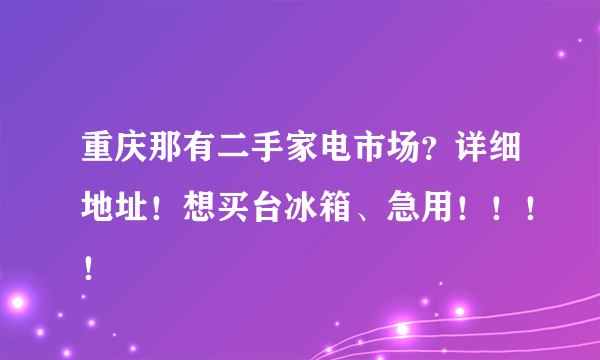 重庆那有二手家电市场？详细地址！想买台冰箱、急用！！！！