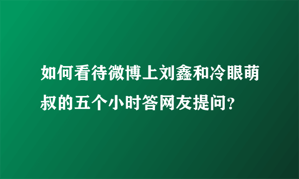 如何看待微博上刘鑫和冷眼萌叔的五个小时答网友提问？