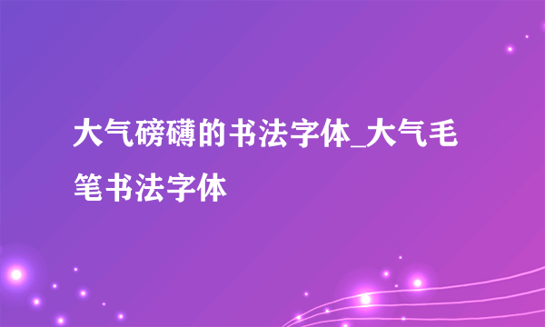 大气磅礴的书法字体_大气毛笔书法字体